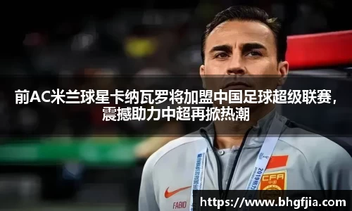 前AC米兰球星卡纳瓦罗将加盟中国足球超级联赛，震撼助力中超再掀热潮
