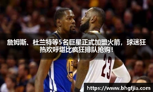 詹姆斯、杜兰特等5名巨星正式加盟火箭，球迷狂热欢呼堪比疯狂排队抢购！