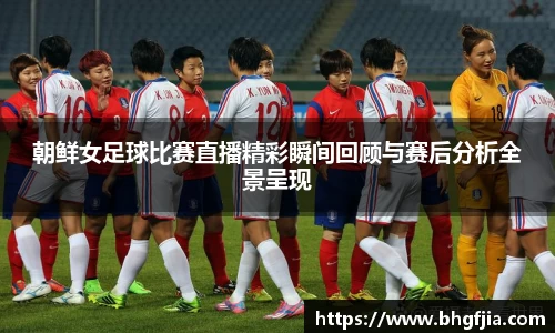 朝鲜女足球比赛直播精彩瞬间回顾与赛后分析全景呈现